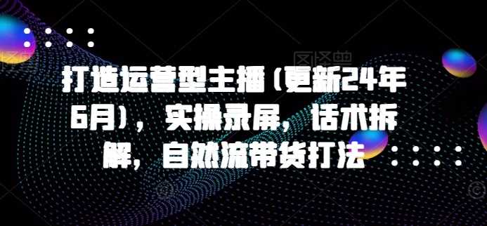 打造运营型主播(更新24年11月)，实操录屏，话术拆解，自然流带货打法-创客网