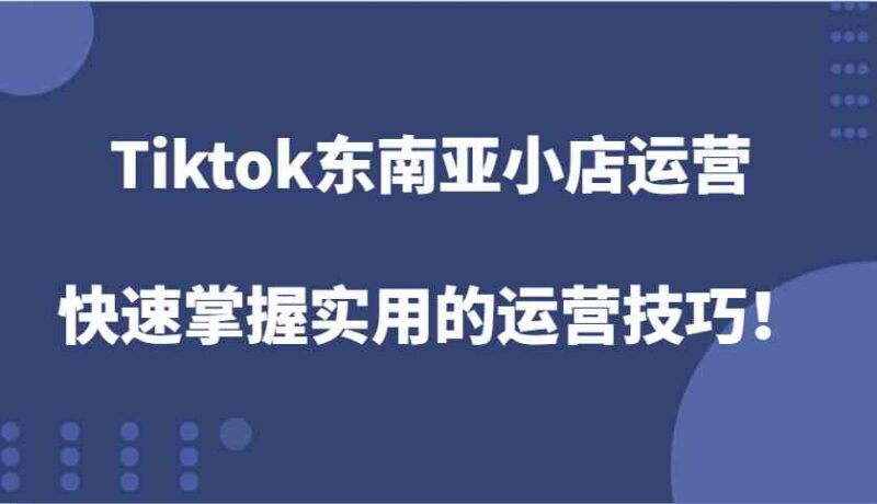 Tiktok东南亚小店运营，快速掌握实用的运营技巧！-创客网
