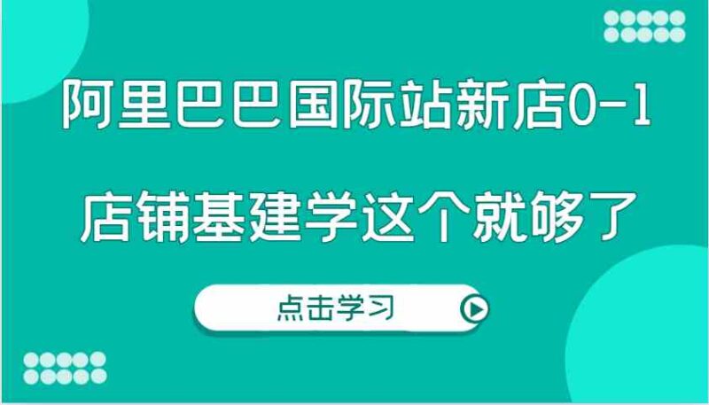 阿里巴巴国际站新店0-1，个人实践实操录制从0-1基建，店铺基建学这个就够了-创客网