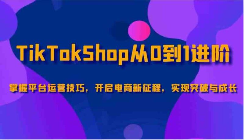 TikTokShop从0到1进阶，掌握平台运营技巧，开启电商新征程，实现突破与成长-创客网